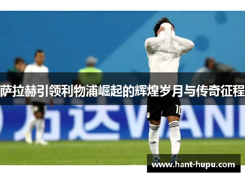 萨拉赫引领利物浦崛起的辉煌岁月与传奇征程