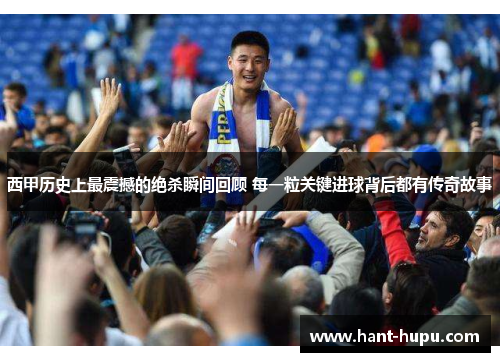 西甲历史上最震撼的绝杀瞬间回顾 每一粒关键进球背后都有传奇故事