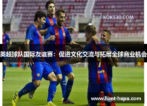 英超球队国际友谊赛：促进文化交流与拓展全球商业机会