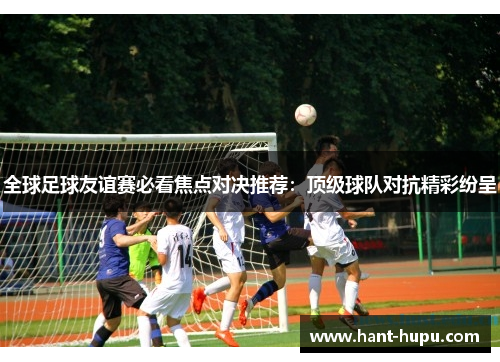 全球足球友谊赛必看焦点对决推荐:顶级球队对抗精彩纷呈 全球足球友谊赛必看焦点对决推荐:顶级球队对抗精彩纷呈