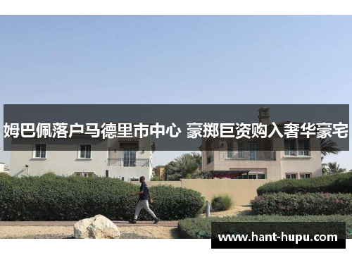 姆巴佩落户马德里市中心 豪掷巨资购入奢华豪宅