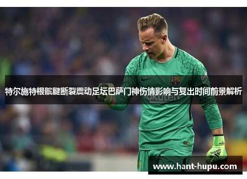 特尔施特根髌腱断裂震动足坛巴萨门神伤情影响与复出时间前景解析