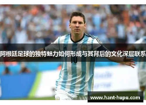 阿根廷足球的独特魅力如何形成与其背后的文化深层联系