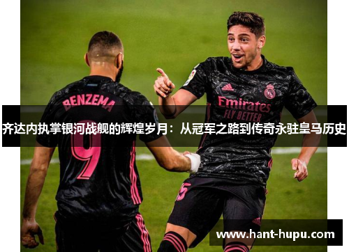 齐达内执掌银河战舰的辉煌岁月：从冠军之路到传奇永驻皇马历史