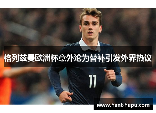 格列兹曼欧洲杯意外沦为替补引发外界热议 格列兹曼欧洲杯意外沦为替补引发外界热议