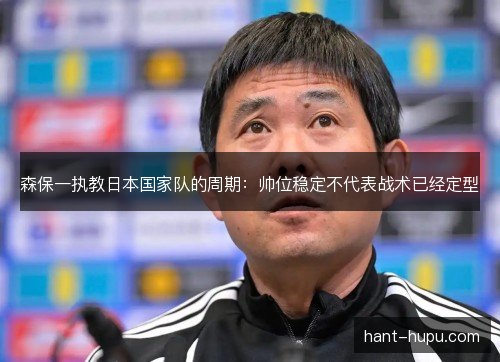 森保一执教日本国家队的周期:帅位稳定不代表战术已经定型 森保一执教日本国家队的周期:帅位稳定不代表战术已经定型